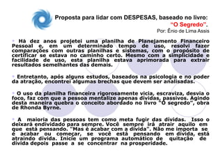 Proposta para lidar com DESPESAS, baseado no livro:
                                                    “O Segredo”.
                                                    Por: Ênio de Lima Assis
 Há dez anos projetei uma planilha de Planejamento Financeiro
Pessoal e, em um determinado tempo de uso, resolvi fazer
comparações com outras planilhas e sistemas, com o propósito de
certificar se estava no caminho certo. Mesmo com a simplicidade e
facilidade de uso, esta planilha estava aprimorada para extrair
resultados semelhantes das demais.

Entretanto, após alguns estudos, baseados na psicologia e no poder
da atração, encontrei algumas brechas que devem ser analisadas.

 O uso da planilha financeira rigorosamente vicia, escraviza, desvia o
foco, faz com que a pessoa mentalize apenas dívidas, passivos. Agindo
desta maneira quebra o conceito abordado no livro “O segredo”, obra
de Rhonda Byrne.

 A maioria das pessoas tem como meta fugir das dívidas. Isso o
deixará endividado para sempre. Você sempre irá atrair aquilo em
que está pensando. "Mas é acabar com a dívida". Não me importa se
é acabar ou começar, se você está pensando em dívida, está
atraindo dívida. Inicie um programa automático de quitação de
dívida depois passe a se concentrar na prosperidade.
 