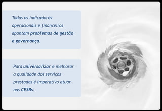 Todos os indicadores
operacionais e financeiros
apontam problemas de gestão
e governança.




Para universalizar e melhorar
a qualidade dos serviços
prestados é imperativo atuar
nas CESBs.


                                13
 