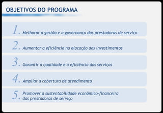 OBJETIVOS DO PROGRAMA


 1.   Melhorar a gestão e a governança das prestadoras de serviço


 2.   Aumentar a eficiência na alocação dos investimentos


 3.   Garantir a qualidade e a eficiência dos serviços


 4.   Ampliar a cobertura de atendimento


 5.   Promover a sustentabilidade econômico-financeira
      das prestadoras de serviço
 