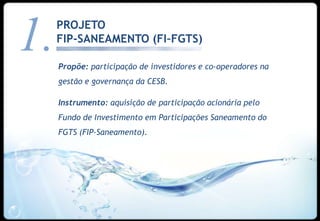 1.   PROJETO
     FIP-SANEAMENTO (FI–FGTS)

     Propõe: participação de investidores e co-operadores na
     gestão e governança da CESB.

     Instrumento: aquisição de participação acionária pelo
     Fundo de Investimento em Participações Saneamento do
     FGTS (FIP-Saneamento).




                                                               16
 