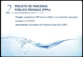 PROJETO DE PARCERIAS

2.
 PÚBLICO-PRIVADAS (PPPs)

     Propõe: estabelecer PPP entre a CESB, o co-investidor/operador
     privado e o FI-FGTS.
     Instrumento: Sociedade de Propósito Específico (SPE).




                                                                  21
 