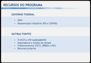 RECURSOS DO PROGRAMA

    GOVERNO FEDERAL

     • OGU
     • Desoneração tributária (PIS e COFINS)



    OUTRAS FONTES

     •   FI-FGTS e FIP-SANEAMENTO
     •   Seguradoras e fundos de pensão
     •   Financiamentos (FGTS, BNDES e FAT)
     •   Recursos próprios
 