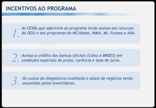 INCENTIVOS AO PROGRAMA


      As CESBs que aderirem ao programa terão acesso aos recursos
 1.   do OGU e aos programas do MCidades, MMA, MI, Funasa e ANA.




      Acesso a crédito dos bancos oficiais (Caixa e BNDES) em
 2.   condições especiais de prazo, carência e taxa de juros.



      Os custos do diagnóstico/avaliação e plano de negócios serão
 3.   assumidos pelos investidores.
 