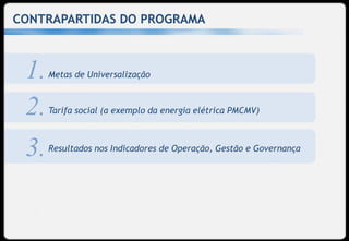 CONTRAPARTIDAS DO PROGRAMA



 1.   Metas de Universalização



 2.   Tarifa social (a exemplo da energia elétrica PMCMV)



 3.   Resultados nos Indicadores de Operação, Gestão e Governança
 