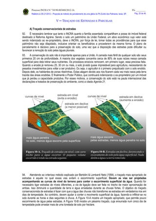 Processo INCRA N.º 54190.003488/2012-16. Fls. ________
Relatório à OS 21/2012 – Proposta de método de parcelamento de uma gleba do PA Zumbi dos Palmares, Iaras, SP. Pág. 20 de 46.
V ─ TRAÇADO DE ESTRADAS E PARCELAS
A) Traçado conservacionista de estradas
92. É necessário lembrar que tanto o INCRA quanto a família assentada compartilham a posse do imóvel federal
destinado à Reforma Agrária. Sendo o solo um patrimônio da União Federal, um ativo econômico cujo valor está
sendo indenizado ao ex-proprietário, deve o INCRA, por força de lei, tomar todas as providências para que esse
patrimônio não seja dilapidado, inclusive orientar os beneficiários a procederem da mesma forma. O plano de
parcelamento é decisivo para a preservação do solo, uma vez que a disposição das estradas pode dificultar ou
favorecer a remoção do solo pelas águas pluviais.
93. A conservação do solo não é importante apenas para a União. A camada mais fértil de qualquer solo são seus
primeiros 20 cm de profundidade. A maioria dos vegetais concentra cerca de 80% de suas raízes nessa camada
superficial para dela retirar seus nutrientes. Os processos erosivos removem, em primeiro lugar, essa preciosa fatia.
Quando a erosão já removeu 25, 30 cm ou mais, o solo já está quase imprestável para agricultura, necessitando de
pesados investimentos para voltar a ser produtivo. Ou seja, o agricultor é o primeiro prejudicado com o solo erodido.
Depois dele, os habitantes de zonas ribeirinhas. Estas alagam devido aos rios ficarem cada vez mais rasos pela terra
trazida das áreas erodidas. E finalmente o Poder Público, que continuará indenizando o ex-proprietário por um imóvel
que já perdeu a capacidade produtiva. Por esses motivos, a conservação do solo está na pauta internacional das
declarações e tratados de preservação do ambiente, como a citada Agenda 21.
94. Atendendo ao criterioso método explicado por Bertolini & Lombardi Neto (1994), o traçado mais apropriado de
estradas é aquele no qual essas vias evitam o escorrimento superficial. Devem as vias ser projetadas
acompanhando as curvas de nível do terreno para conter o escorrimento superficial da água. Quando for
necessário ligar estradas de níveis diferentes, a via de ligação deve ser feita no trecho de maior aproximação de
ambas. Isso diminuirá a quantidade de terra e água arrastadas durante as chuvas fortes. O objetivo do traçado
conservacionista de estradas é fazer com que a água das chuvas não transforme as estradas em verdadeiros rios em
dias de tempestade. Ao contrário, devem ajudar a conter o movimento superficial da água, fazendo-a infiltrar-se no
solo durante as horas e dias seguintes à chuva. A Figura 10-A mostra um traçado apropriado, que permite pouco
escorrimento de água pelas estradas. A Figura 10-B mostra um péssimo traçado, cuja enxurrada num único dia de
tempestade pode arrastar mais de uma tonelada de solo por hectare.
 