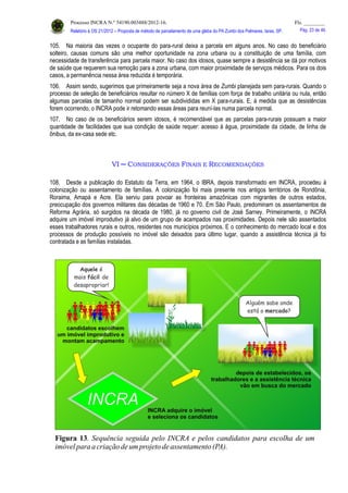 Processo INCRA N.º 54190.003488/2012-16. Fls. ________
Relatório à OS 21/2012 – Proposta de método de parcelamento de uma gleba do PA Zumbi dos Palmares, Iaras, SP. Pág. 23 de 46.
105. Na maioria das vezes o ocupante do para-rural deixa a parcela em alguns anos. No caso do beneficiário
solteiro, causas comuns são uma melhor oportunidade na zona urbana ou a constituição de uma família, com
necessidade de transferência para parcela maior. No caso dos idosos, quase sempre a desistência se dá por motivos
de saúde que requerem sua remoção para a zona urbana, com maior proximidade de serviços médicos. Para os dois
casos, a permanência nessa área reduzida é temporária.
106. Assim sendo, sugerimos que primeiramente seja a nova área de Zumbi planejada sem para-rurais. Quando o
processo de seleção de beneficiários resultar no número X de famílias com força de trabalho unitária ou nula, então
algumas parcelas de tamanho normal podem ser subdivididas em X para-rurais. E, à medida que as desistências
forem ocorrendo, o INCRA pode ir retomando essas áreas para reuní-las numa parcela normal.
107. No caso de os beneficiários serem idosos, é recomendável que as parcelas para-rurais possuam a maior
quantidade de facilidades que sua condição de saúde requer: acesso à água, proximidade da cidade, de linha de
ônibus, da ex-casa sede etc.
VI ─ CONSIDERAÇÕES FINAIS E RECOMENDAÇÕES
108. Desde a publicação do Estatuto da Terra, em 1964, o IBRA, depois transformado em INCRA, procedeu à
colonização ou assentamento de famílias. A colonização foi mais presente nos antigos territórios de Rondônia,
Roraima, Amapá e Acre. Ela serviu para povoar as fronteiras amazônicas com migrantes de outros estados,
preocupação dos governos militares das décadas de 1960 e 70. Em São Paulo, predominam os assentamentos de
Reforma Agrária, só surgidos na década de 1980, já no governo civil de José Sarney. Primeiramente, o INCRA
adquire um imóvel improdutivo já alvo de um grupo de acampados nas proximidades. Depois nele são assentados
esses trabalhadores rurais e outros, residentes nos municípios próximos. E o conhecimento do mercado local e dos
processos de produção possíveis no imóvel são deixados para último lugar, quando a assistência técnica já foi
contratada e as famílias instaladas.
 