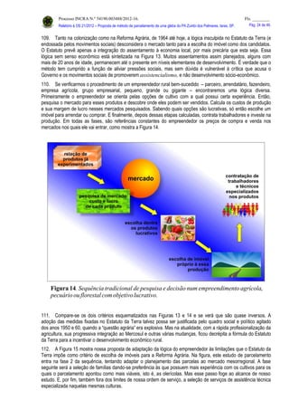 Processo INCRA N.º 54190.003488/2012-16. Fls. ________
Relatório à OS 21/2012 – Proposta de método de parcelamento de uma gleba do PA Zumbi dos Palmares, Iaras, SP. Pág. 24 de 46.
109. Tanto na colonização como na Reforma Agrária, de 1964 até hoje, a lógica insculpida no Estatuto da Terra (e
endossada pelos movimentos sociais) desconsidera o mercado tanto para a escolha do imóvel como dos candidatos.
O Estatuto prevê apenas a integração do assentamento à economia local, por mais precária que esta seja. Essa
lógica sem senso econômico está sintetizada na Figura 13. Muitos assentamentos assim planejados, alguns com
mais de 20 anos de idade, permanecem até o presente em níveis elementares de desenvolvimento. É verdade que o
método tem cumprido a função de aliviar pressões sociais, mas sem dúvida é vulnerável à crítica que acusa o
Governo e os movimentos sociais de promoverem assistencialismo, e não desenvolvimento sócio-econômico.
110. Se verificarmos o procedimento de um empreendedor rural bem-sucedido – parceiro, arrendatário, fazendeiro,
empresa agrícola, grupo empresarial, pequeno, grande ou gigante – encontraremos uma lógica diversa.
Primeiramente o empreendedor se orienta pelas opções de cultivo com a qual possui certa experiência. Então,
pesquisa o mercado para esses produtos e descobre onde eles podem ser vendidos. Calcula os custos de produção
e sua margem de lucro nesses mercados pesquisados. Sabendo quais opções são lucrativas, só então escolhe um
imóvel para arrendar ou comprar. E finalmente, depois dessas etapas calculadas, contrata trabalhadores e investe na
produção. Em todas as fases, são referências constantes do empreendedor os preços de compra e venda nos
mercados nos quais ele vai entrar, como mostra a Figura 14.
111. Compare-se os dois critérios esquematizados nas Figuras 13 e 14 e se verá que são quase inversos. A
adoção das medidas fixadas no Estatuto da Terra talvez possa ser justificada pelo quadro social e político agitado
dos anos 1950 e 60, quando a “questão agrária” era explosiva. Mas na atualidade, com a rápida profissionalização da
agricultura, sua progressiva integração ao Mercosul e outras várias mudanças, ficou decrépita a fórmula do Estatuto
da Terra para a incentivar o desenvolvimento econômico rural.
112. A Figura 15 mostra nossa proposta de adaptação da lógica do empreendedor às limitações que o Estatuto da
Terra impõe como critério de escolha de imóveis para a Reforma Agrária. Na figura, este estudo de parcelamento
entra na fase 2 da sequência, tentando adaptar o planejamento das parcelas ao mercado mesorregional. A fase
seguinte será a seleção de famílias dando-se preferência às que possuem mais experiência com os cultivos para os
quais o parcelamento apontou como mais viáveis, isto é, as olerícolas. Mas esse passo foge ao alcance de nosso
estudo. E, por fim, também fora dos limites de nossa ordem de serviço, a seleção de serviços de assistência técnica
especializada naquelas mesmas culturas.
 