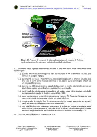 Processo INCRA N.º 54190.003488/2012-16. Fls. ________
Relatório à OS 21/2012 – Proposta de método de parcelamento de uma gleba do PA Zumbi dos Palmares, Iaras, SP. Pág. 25 de 46.
113. Finalmente, nossas sugestões apresentadas e discutidas ao longo deste estudo podem ser resumidas nestas
recomendações:
1.ª) que seja feito um estudo hidrológico de todos os mananciais do PA e obtenha-se a outorga para
captação de água para irrigação;
2.ª) que enquanto não houver o mapa hidrológico, todas as parcelas possuam os tamanhos calculados para
área seca, de acordo com a classe de capacidade de uso, fazendo ajustes somente para cima em até
um desvio padrão na média;
3.ª) que, uma vez obtida a autorização de captação de água, sejam as parcelas redemarcadas, sempre que
possível, pela equação que combina terra irrigada com terra sem irrigação;
4.ª) que o traçado das estradas vise a conservação do solo contra a erosão hídrica, seguindo a orientação
técnica do excelente trabalho de Bertolini & Lombardi Neto (1994);
5.ª) que o parcelamento de novos imóveis que venham a integrar o PA Zumbi dos Palmares siga esse
mesmo critério de cálculo de parcelas, inclusive com estudo hidrológico;
6.ª) que as parcelas já existentes, fruto de parcelamentos anteriores, quando puderem ter seu perímetro
modificado, sejam remodeladas pelo critério aqui recomendado;
7.ª) que o INCRA não adquira imóveis para assentamento de famílias sem certificar-se através de laudos
técnicos (como o mapa de classes de capacidade de uso do solo e o mercado mesorregional) que eles
se prestam à agricultura familiar, aproximando-se ao máximo da sequência mostrada na Figura 14.
114. São Paulo, INCRA/SR(08), em 17 de setembro de 2012.
DANIEL CARLOS MAIA MARTINS
Técnico de Reforma e Desenvolvimento
Agrário - SIAPE 1550907
WILLIAM GOLDONI MOITINHO
Engenheiro Agrônomo
SIAPE 1222201
EDUARDO AUGUSTO B. FIGUEIREDO ALVES
Engenheiro Agrônomo Coordenador
SIAPE 1472782
 