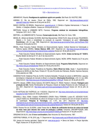 Processo INCRA N.º 54190.003488/2012-16. Fls. ________
Relatório à OS 21/2012 – Proposta de método de parcelamento de uma gleba do PA Zumbi dos Palmares, Iaras, SP. Pág. 26 de 46.
VII ─ REFERÊNCIAS
ABRAMOVAY, Ricardo. Paradigmas do capitalismo agrário em questão. São Paulo: Ed. HUCITEC,1992.
AGENDA 21. Rio de Janeiro: Fórum de ONGs, 1992. Disponível em: http://www.ecolnews.com.br/
agenda21/index.htm Acesso em 05 de junho de 2012.
BANCO CENTRAL DO BRASIL. Disponível em: www.bcb.gov.br  Câmbio e Capitais Internacionais  Taxas de
Câmbio  Cotações e Boletins. Acesso em: 06 de junho de 2012.
BERTOLINI, Dorival & LOMBARDI NETO, Francisco. Programa estadual de microbaciais hidrográficas.
Campinas: CATI, Vol. 5., 1994.
BERTONI, J. & LOMBARDI NETO, Francisco. Conservação do solo. São Paulo: Ed. Ícone, 1999.
BESSA JR., Alfredo de Almeida; OLIVEIRA, Marli Dias Mascarenhas; VEIGA FILHO, Alceu de Arruda; FIGUEIREDO,
Gilberto J. B. Custo e rentabilidade na produção do cogumelo “champignon de paris”. Informações
Econômicas, v.26, n.8, ago. 1996. Disponível em: http://www.iea.sp.gov.br/out/verTexto. php?codTexto=1043
Acesso em: 06 de julho de 2012.
BRASIL. Poder Executivo Federal. Ministério do Desenvolvimento Agrário. Instituto Nacional de Colonização e
Reforma Agrária (INCRA). Índices Básicos 2005, 2007. Disponível em: http://www.incra.gov.br/index.php/
estrutura-fundiaria/regularizacao-fundiaria/indices-cadastrais Acesso em: 06 de julho de 2012.
______. Poder Executivo Federal. Ministério do Desenvolvimento Agrário. INCRA. Ordem de Serviço N.º 19/2012.
Brasília: Boletim de Serviço N.º 21, de 21 de maio de 2012.
______. Poder Executivo Federal. Ministério do Desenvolvimento Agrário. INCRA. SIPRA: Relatório de 27 de junho
de 2012.
______. Poder Executivo Federal. Ministério do Desenvolvimento Social. Programa Bolsa-Família. Disponível em:
http://www.mds.gov.br/bolsafamilia Acesso em: 05 de junho de 2012.
_____. Poder Executivo Federal. Presidência da República. Diário Oficial da União, Seção 1, Superintendência
Regional do INCRA em São Paulo, Portaria N.º 55 (cria PA Zumbi dos Palmares). Brasília: Imprensa Nacional,
22 de setembro em 1998.
CAMARGO FILHO, Waldemar Pires de; ALVES, Humberto Sebastião. Produção de cebola no MERCOSUL: aspectos
tecnológicos e integração de mercado no Brasil e na Argentina. Informações Econômicas, v.35, n.5, mai. 2005.
Disponível em: http://www.iea.sp.gov.br/out/publicacoes/pdf/tec1-0505.pdf Acesso em: 06 de julho de 2012.
CECATO, Ulysses; JOBIM, Clóves Cabreira; DO CANTO, Marcos W.; REGO, Fabíola C. Almeida. Pastagens para
produção de leite. Núcleo Pluridisciplinar de Pesquisa e Estudo da Cadeia Produtiva do Leite. Publicação on-
line, 2001. Disponível em: http://www.nupel.uem.br/pos-ppz/pastagens-08-03.pdf Acesso em: 06 de julho de
2012.
CLICK NOTÍCIAS EM ITAIÓPOLIS, em 11/02/2012. Disponível em: http://www.clickriomafra.com.br/portal/noticias/
itaiopolis/?p=3335 Acesso em: 08 de julho de 2012.
DONADELLI, Alceu; KANO, Cristiaini; FERNANDES JÚNIOR, Flávio; FERRARA, Luciano M.; AZEVEDO FILHO,
Joaquim Adelino de. Rentabilidade da cultura do morango no solo e em sistema sem solo em função da estrutura
de sustentação. Pesquisa & Tecnologia, v.8, n.101, dez. 2011. Disponível em: http://www.
aptaregional.sp.gov.br/index.php/component/docman/doc_view/984-rentabilidade-da-cultura-do-morango-no-solo
-e-em-sistema-sem-solo-em-funcao-da-estrutura-de-sustenta?Itemid=275 Acesso em: 06 de julho de 2012.
FARIA, Flaviane Flor de; OLIVEIRA, Julieta Teresa Aier de. Matriz de coeficientes técnicos da cultura do tomate
de mesa: base para cálculos dos custos de produção e colheita. Campinas: UNICAMP-FEAGRI, 2005.
Disponível em: http://www.feagri.unicamp.br/unimac/pdfs/ATT00004.pdf Acesso em: 07 de julho de 2012.
GRAZIANO DA SILVA, José. O novo rural brasileiro. Belo Horizonte: Ed. Nova Economia, 1987.
HORTIFRUTI BRASIL. N.º 95, 2010, pág. 11. Disponível em: http://cepea.esalq.usp.br/hfbrasil/ edicoes/106/full.pdf
IEA. (preços de insumos agrícolas). Disponível em: www.iea.sp.gov.br  Banco de Dados  Preços Agrícolas:
Pagos. Acesso em: 07 de julho de 2012.
 