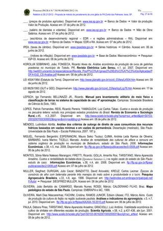 Processo INCRA N.º 54190.003488/2012-16. Fls. ________
Relatório à OS 21/2012 – Proposta de método de parcelamento de uma gleba do PA Zumbi dos Palmares, Iaras, SP. Pág. 27 de 46.
___. (preços de produtos agrícolas). Disponível em: www.iea.sp.gov.br  Banco de Dados  Valor da produção:
Valor da Produção. Acesso em: 07 de julho de 2012.
___. (salário de diaristas e volantes). Disponível em: www.iea.sp.gov.br  Banco de Dados  Mão de Obra:
Salários. Acesso em: 07 de julho de 2012.
___. (escritórios de desenvolvimento regional – EDR – e regiões administrativas – RA). Disponível em:
www.iea.sp.gov.br  Banco de Dados  Mapas: EDR e RA. Acesso em: 07 de julho de 2012.
IPEA. (taxas de câmbio). Disponível em: www.ipeadata.gov.br  Séries históricas  Câmbio. Acesso em: 06 de
junho de 2012.
____. (índices de inflação). Disponível em: www.ipeadata.gov.br  Base de Dados: Macroeconômico  Pesquisar:
IGP-DI. Acesso em: 06 de junho de 2012.
KOROLUK SOBRINHO, João; FONSECA, Ricardo Alves da. Análise econômica da produção de ovos de galinhas
poedeiras no município de Toledo, PR. Revista Eletrônica Lato Sensu, n.1, jul. 2007. Disponível em:
http://web03.unicentro.br/especializacao/Revista_Pos/P%C3%A1ginas/2%20Edi%C3%A7%C3%A3o/Aplicadas/P
DF/4-Ed2_CS-Analise.pdf Acesso em: 08 de julho de 2012.
LEI 4504/1964 (Estatuto da Terra). Disponível em: http://www.planalto.gov.br/ccivil_03/leis/L4504.htm Acesso em: 09
de junho de 2012.
LEI 8629/1993 (GUT e GEE). Disponível em: http://www.planalto.gov.br/ccivil_03/leis/lcp/Lcp76.htm Acesso em: 17 de
agosto de 2012.
LEPSCH, Igo Fernando; BELLINAZZI JR., Ricardo. Manual para levantamento utilitário do meio físico e
classificação de terras no sistema de capacidade de uso: 4ª aproximação. Campinas: Sociedade Brasileira
de Ciência do Solo, 1983.
LOPES, Patrick Fernandes; REIS, Ricardo Pereira; YAMAGUCHI, Luiz Carlos Takao. Custos e escala de produção
na pecuária leiteira: estudo nos principais estados produtores do Brasil. Revista de Economia e Sociologia
Rural, v.45, n.3, 2007. Disponível em: http://www.scielo.br/scielo.php?script=sci_arttext&pid=S0103-
20032007000300002&lng=en&nrm=iso&tlng=pt Acesso em: 08 de julho de 2012.
MENDES, Ludmilson Abritta. Análise dos critérios de outorga de direito de usos consuntivos dos recursos
hídricos baseados em vazões mínimas e em vazões de permanência. Dissertação (mestrado). São Paulo:
Universidade de São Paulo – Escola Politécnica, 2007. 187 p.
MIGUEL, Fernando Bergantini; ESPERANCINI, Maura Seiko Tsutsui; OJIMA, Andréa Leda Ramos de Oliveira;
BÁRBARO, Ivana Marino; TICELLI, Marcelo. Análise de rentabilidade das culturas de alface e cenoura em
sistema orgânico de produção no município de Bebedouro, estado de São Paulo, 2006. Informações
Econômicas, v.38, n.5, mai. 2008. Disponível em: ftp://ftp.sp.gov.br/ftpiea/publicacoes/tec5-0508.pdf Acesso em:
06 de julho de 2012.
MONTES, Sônia Maria Nalesso Marangoni; FIRETTI, Ricardo; GOLLA, Amarílis Ros; TARSITANO, Maria Aparecida
Anselmo. Custos e rentabilidade da batata-doce (Ipomea batatas L.) na região oeste do estado de São Paulo:
estudo de caso. Informações Econômicas, v.36, n.4, abr. 2006. Disponível em: ftp://ftp.sp.gov.br/ftpiea/
publicacoes/tec2-0406.pdf Acesso em: 07 de julho de 2012.
MULLER, Siegfried; DURIGAN, Julio Cezar; BANZATTO, David Ariovaldo; KREUZ, Carlos Leomar. Épocas de
consórcio de alho com beterraba perante três manejos do mato sobre a produtividade e o lucro. Pesquisa
Agropecuária Brasileira, v.33, n.8, ago. 1998. Disponível em: http://webnotes.sct.embrapa.br/pab/pab.nsf/
FrAutor  Pesquisar: SIEGFRIED MULLER. Acesso em: 06 de julho de 2012.
OLIVEIRA, João Bertoldo de; CAMARGO, Marcelo Nunes; ROSSI, Márcio; CALDERANO FILHO, Braz. Mapa
pedológico do estado de São Paulo. Campinas: EMBRAPA e IAC, 1999.
OLIVEIRA, Marli Dias Mascarenhas; FACHINI, Cristina; RAMOS JUNIOR, Edison Ulisses; ITO, Márcio Akira. Custo
de produção da cultura do feijão na região sudoeste paulista. Análises e indicadores do agronegócio, v.5, n.7,
jul. 2010. Disponível em: ftp://ftp.sp.gov.br/ftpiea/AIA/AIA-18-2010.pdf Acesso em: 06 de julho de 2012.
PAULA, Débora Pires; TARSITANO, Maria Aparecida Anselmo; GRACIOLLI, Luiz Antônio. Viabilidade econômica do
cultivo de shiitake em diferentes escalas de produção. Scientia Agricola, v.58, n.2, p.431-436, abr./jun. 2001.
Disponível em: http://www.scielo.br/scielo.php?pid=S0103-90162001000200031&script=sci_arttext Acesso em:
08 de julho de 2012.
 
