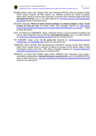 Processo INCRA N.º 54190.003488/2012-16. Fls. ________
Relatório à OS 21/2012 – Proposta de método de parcelamento de uma gleba do PA Zumbi dos Palmares, Iaras, SP. Pág. 28 de 46.
REZENDE, Bráulio Luciano Alves; CECÍLIO FILHO, Arthur Bernardes; MARTINS, Maria Inez Espagnoli Geraldo;
COSTA, Caciana Cavalcanti; FELTRIM, Anderson Luiz. Viabilidade econômica das culturas de pimentão,
repolho, alface, rabanete e rúcula em cultivo consorciado, na primavera-verão, Jaboticabal, estado de São Paulo.
Informações Econômicas, v.35, n.3, mar. 2005. Disponível em: http://www.iea.sp.gov.br/OUT/publicacoes/pdf/
tec3-0305.pdf Acesso em: 08 de julho de 2012.
SELEGUINI, Alexsander. Híbridos de tomate industrial cultivados em ambiente protegido e campo, visando
produção de frutos para mesa. Ilha Solteira: UNESP, 2005. Dissertação. Disponível em: http://www.feis.
unesp.br/instituicao/administracao/dta/pos-graduacao/agro/dissertacoes2005/seleguini_a_me_ilha.pdf Acesso
em: 08 de julho de 2012.
SILVA, José Roberto da; CHABARIBERY, Denyse. Coeficientes técnicos e custos de produção da mandioca para
mesa na região de Mogi-Mirim, estado de São Paulo. Informações Econômicas, v.36, n.1, jan. 2006. Disponível
em: ftp://ftp.sp.gov.br/ftpiea/publicacoes/tec3-0106.pdf Acesso em: 06 de julho de 2012.
THE ECONOMIST (edição on-line). On the poverty line. Disponível em: http://www.economist.com/node/
11409401?story_ id=11409401&fsrc=RSS Acesso em: 28 de junho de 2012.
TSUNECHIRO, Alfredo; OLIVEIRA, Marli Dias Mascarenhas; FURLANETO, Fernanda de Paiva Badiz; DUARTE,
Aildson Pereira. Anaálise técnica e econômica de sistemas de produção de milho safrinha, região do médio
Paranapanema, estado de São Paulo. 2006. Artigo em Hypertexto. Disponível em: http://www.infobibos.com/
Artigos/2006_3/Safrinha/index.htm Acesso em: 6 de julho de 2012.
YAMAGUCHI, Luiz Carlos Takao; GOMES, Aloizio Teixeira; CARNEIRO, Alziro Vasconcelos. Como calcular a
rentabilidade na atividade leiteira. Instrução técnica para o produtor de leite. Juiz de Fora: EMBRAPA-CNPGL,
março de 2006. Disponível em: http://www.cnpgl.embrapa.br/nova/informacoes/pastprod/textos/21Instrucao.pdf
Acesso em: 06 de julho de 2012.
 