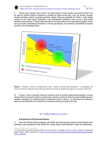 Processo INCRA N.º 54190.003488/2012-16. Fls. ________
Relatório à OS 21/2012 – Proposta de método de parcelamento de uma gleba do PA Zumbi dos Palmares, Iaras, SP. Pág. 3 de 46.
9. “Quanto maior a parcela, maior a renda” é um axioma inexato. A menor parcela rural possível no Brasil 6 (2,0
ha) pode ser bastante rentável se dedicar-se à produção de artigos de alto preço, como, por exemplo, escargot,
camarão-da-malásia, pistache, cogumelos japoneses, aspargo, flores para exportação etc. Porém, o cultivo desses
produtos de luxo exige insumos sofisticados e alta especialização profissional, acima do que a típica família
assentada costuma possuir. É forçoso então dimensionar a área para culturas que os assentados consigam conduzir
com sua reduzida capacidade de investimento e nível de especialização, mas mantendo a possibilidade de sucesso
econômico como propriedade familiar.
Figura 1. Relação inversa de importância entre capital investido-especialização e a quantidade de
recursos naturais-tamanho da parcela para diversas formas de exploração agrícola, pecuária e florestal.
10. A Figura 1 ilustra a proporção inversa de importância entre os binômios capital-profissionalização e recursos
naturais-tamanho da parcela. A ideia de a parcela menor impedir o aumento da renda do produtor simplifica demais a
realidade. A alegação só é verdadeira quando o investimento é baixo ou nenhum – no caso extremo do extrativismo.
Nesse caso de investimento nulo, realmente só o aumento da área leva ao aumento da renda.
III ─ A MESORREGIÃO DE IARAS
A) Surgimento do PA Zumbi dos Palmares
11. Zumbi dos Palmares surgiu da obtenção, pelo INCRA, de imóvel cuja posse repousou durante décadas sobre
particulares, mas que pertencia à União Federal. Era o antigo “Núcleo Colonial Monções”, projeto não implementado,
6
A Fração Mínima de Parcelamento (FMP) na zona rural para o município de Iaras é 2,0 ha, conforme o documento
Índices Básicos 2005, disponível em http://www.incra.gov.br/index.php/estrutura-fundiaria/regularizacao-fundiaria/
indices-cadastrais
 