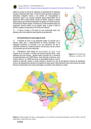 Processo INCRA N.º 54190.003488/2012-16. Fls. ________
Relatório à OS 21/2012 – Proposta de método de parcelamento de uma gleba do PA Zumbi dos Palmares, Iaras, SP. Pág. 4 de 46.
datado do começo do século XX, destinado ao assentamento de imigrantes
europeus. Esquecido pela União, o imóvel foi sendo apossado e loteado por
particulares, chegando mesmo a ser dividido em municipalidades e
urbanizado. Iaras é um município resultante dessa fragmentação. Só na
década de 1990 a União Federal, através do INCRA, começou a interpor
ações judiciais para retomada progressiva de glebas da Fazenda Capivara,
imóvel parte do Núcleo original. À medida que a União apresenta títulos que
comprovam domínio anterior ao do posseiro atual, a posse é dada ao
INCRA e a gleba é incorporada ao PA Zumbi dos Palmares.
12. A Figura 2 mostra o PA Zumbi em sua conformação atual, com
destaque para a área objeto da atual proposta de parcelamento.
B) Características da mesorregião de Iaras
13. O Estatuto da Terra e suas alterações partem do princípio que o
primeiro passo para o desenvolvimento da família assentada é sua
integração econômica no município e em sua vizinhança. Por isso é
importante conhecer-se o sistema produtivo rural de Iaras e de seu entorno
e os mercados que com ela se relacionam.
14. Chamaremos neste estudo de mesorregião de Iaras a um
conjunto de 63 municípios. O Instituto de Economia Agrícola (IEA) – fonte
estatística que mais usamos – agrupou esses municípios em 4 “escritórios
de desenvolvimento rural” (EDR): Bauru, Avaré, Botucatu e Ourinhos, como
mostra a Figura 3. Já o IBGE inclui Iaras na mesorregião de Bauru. Como é
costume do agricultor comprar e vender produtos e serviços num raio de até algumas centenas de quilômetros,
nenhum dos agrupamentos atendem ao propósito de nosso estudo. Eles posicionam Iaras muito próximo às bordas.
Na área convencionada como nossa mesorregião, ao contrário, Iaras está bem no centro.
Figura 3. Mesorregião de Iaras, abrangendo os 4 escritórios de desenvolvimento rural do IEA, com 63
municípios, tendo Iaras ao centro.
C) Clima
Figura 2. PA Zumbi dos
Palmares, em Iaras, SP.
 