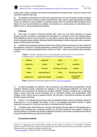 Processo INCRA N.º 54190.003488/2012-16. Fls. ________
Relatório à OS 21/2012 – Proposta de método de parcelamento de uma gleba do PA Zumbi dos Palmares, Iaras, SP. Pág. 7 de 46.
sempre pronto a deixar a atividade rural quando uma oportunidade mais rentável surge – parece ser cada vez mais
dominante no estado de São Paulo.
28. Os candidatos a assentamento em Zumbi mais se aproximam do “novo rural” de Graziano da Silva. Considerar
esse perfil é decisivo para o sucesso do projeto de assentamento. Afinal, quando surgem oportunidades de trabalho
urbano mais rentáveis ou menos insalubres, o assentado que tanto cobrou uma parcela da Reforma Agrária costuma
deixá-la em troca da oportunidade mais vantajosa. Isso significa que a parcela precisa ser mais atrativa que o
trabalho urbano, ou não será explorada pelo agricultor.
F) Mercado
29. Pelos dados do Instituto de Economia Agrícola (IEA), vemos que uma imensa variedade de produtos
agrícolas, pecuários e florestais é comercializada na mesorregião e no município de Iaras. Essa instituição oferece
dados estatísticos anuais do volume produzido e do preço pago ao produtor. Nota-se que a mesorregião tem intenso
comércio daqueles produtos primários, oferecendo grandes oportunidades à família de agricultores que se dispuser a
explorar profissionalmente sua parcela.
30. Os dados do IEA apresentam apenas os produtos mais colhidos, havendo muitos outros em menor escala fora
das estatísticas. Da lista de 51 produtos apresentados no website do IEA,12 escolhemos 21 que são tradicionalmente
compatíveis com a pequena propriedade familiar, indicados na Tabela 1. Vários já são cultivados pelos assentados
do Zumbi.
Tabela 1. Produtos agropecuários comercializados em Iaras, SP, e em seu entorno,
escolhidos para o estudo de parcelamento do PA Zumbi dos Palmares.
abóbora beterraba feijão ovo*
abobrinha cebola leite C ** pimentão
alface cenoura mandioca de mesa repolho
batata cogumelo paris * milho tomate para mesa*
batata-doce cogumelo shiitake* morango *
tomate para
indústria *
Fonte: Instituto de Economia Agrícola (IEA), www.iea.sp.gov.br
31. Os cultivos assinalados com asterisco (*) não se recomenda, nos primeiros anos de assentamento, à família
assentada. Requerem elevado investimento em instalações e boa especialização profissional, com rotinas bem
controladas que se aproximam da disciplina dos processos industriais. Contudo, é desejável que os assentados
atinjam o quanto antes esse nível de sofisticação, pois os rendimentos auferidos são compensadores. Outra
vantagem é serem cultivos típicos de pequenos imóveis, que não sofrem a concorrência destruidora das grandes
fazendas e grupos econômicos.
32. O leite C (**) foi analisado sob duas formas. Numa, de exploração simples e diminuto investimento: apenas um
animal solto em 1 ha de pastagem não tratada. A outra é uma pastagem intensamente adubada e irrigada,
suportando 8 animais por ha. Como será visto adiante, os resultados são bem diferentes.
33. A finalidade dessa noção elementar do mercado microrregional é fornecer dados de comercialização para o
cálculo da área necessária para o progresso econômico de uma família padrão de cinco pessoas. O estudo de
mercado detalhado, que identifica com precisão os agentes fornecedores, concorrentes e compradores será tarefa do
serviço de assistência técnica que cada família contratará.
G) As parcelas existentes
do termo aos agricultores da servidão feudal europeia que não chegou às Américas. Os assentados da Reforma
Agrária no estado de São Paulo nada têm de camponeses, por não serem naturais do imóvel que recebem e por terem
frequentemente mais tempo de atividade urbana que rural.
12
www.iea.sp.gov.br  Banco de Dados  Valor da Produção
 
