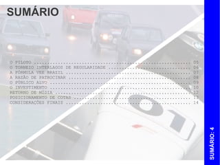 SUMÁRIO



O PILOTO ...........................................................   05
O TORNEIO INTERLAGOS DE REGULARIDADE ...............................   06
A FÓRMULA VEE BRAZIL ...............................................   07
A RAZÃO DE PATROCINAR ..............................................   08
O PÚBLICO ALVO .....................................................   09
O INVESTIMENTO .....................................................   10
POSICIONAMENTO DE COTAS ............................................   12
RETORNO DE MÍDIA ...................................................   13
CONSIDERAÇÕES FINAIS ...............................................   14




                                                                            SUMÁRIO: 4
 