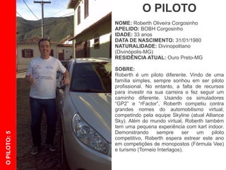 O PILOTO
              NOME: Roberth Oliveira Corgosinho
              APELIDO: BOBH Corgosinho
              IDADE: 33 anos
              DATA DE NASCIMENTO: 31/01/1980
              NATURALIDADE: Divinopolitano
              (Divinópolis-MG)
              RESIDÊNCIA ATUAL: Ouro Preto-MG

              SOBRE:
              Roberth é um piloto diferente. Vindo de uma
              família simples, sempre sonhou em ser piloto
              profissional. No entanto, a falta de recursos
              para investir em sua carreira o fez seguir um
              caminho alternativo, disputando competições
              virtuais.    Usando os simuladores “GP2” e
              “rFactor”, competiu contra grandes nomes do
              automobilismo virtual, pilotando pela equipe
              Skyline (atual Alliance Sky). Além do mundo
              virtual, Roberth também tem uma pequena
              experiência com kart indoor. Demonstrando
O PILOTO: 5




              sempre ser um piloto competitivo, Roberth
              espera estrear este ano em competições de
              monopostos (Fórmula Vee) e turismo (Torneio
              Interlagos).
 