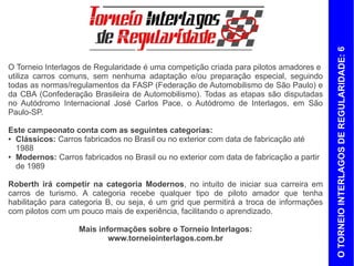 O TORNEIO INTERLAGOS DE REGULARIDADE: 6
O Torneio Interlagos de Regularidade é uma competição criada para pilotos amadores e
utiliza carros comuns, sem nenhuma adaptação e/ou preparação especial, seguindo
todas as normas/regulamentos da FASP (Federação de Automobilismo de São Paulo) e
da CBA (Confederação Brasileira de Automobilismo). Todas as etapas são disputadas
no Autódromo Internacional José Carlos Pace, o Autódromo de Interlagos, em São
Paulo-SP.

Este campeonato conta com as seguintes categorias:
● Clássicos: carros fabricados no Brasil ou no exterior com data de fabricação até

  1988
● Modernos: carros fabricados no Brasil ou no exterior com data de fabricação a partir

  de 1989

Roberth irá competir na categoria Modernos, no intuito de iniciar sua carreira em
carros de turismo. A categoria recebe pilotos amadores que tenham CNH categoria B,
ou seja, é um grid que permitirá a troca de informações com pilotos que possuam mais
experiência, facilitando o aprendizado.

                   Mais informações sobre o Torneio Interlagos:
                           www.torneiointerlagos.com.br
 