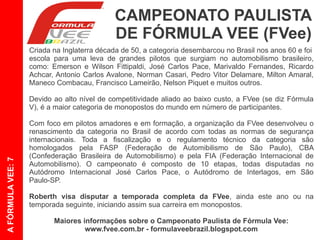 CAMPEONATO PAULISTA
                                            DE FÓRMULA VEE (FVee)
                   Criada na Inglaterra na década de 50, a categoria desembarcou no Brasil nos anos 60 e
                   foi escola para uma leva de grandes pilotos que surgiam no automobilismo brasileiro,
                   como: Emerson e Wilson Fittipaldi, José Carlos Pace, Marivaldo Fernandes, Ricardo
                   Achcar, Antônio Carlos Avalone, Norman Casari, Pedro Vitor Delamare, Milton Amaral,
                   Maneco Combacau, Francisco Lameirão, Nelson Piquet e muitos outros.

                   Devido ao alto nível de competitividade aliado ao baixo custo, a FVee (se diz Fórmula
                   V), é a maior categoria de monopostos do mundo em número de participantes.

                   Com foco em pilotos amadores e em formação, a organização da FVee desenvolveu o
                   renascimento da categoria no Brasil de acordo com todas as normas internacionais de
                   segurança. Toda a fiscalização e o regulamento técnico da categoria são homologados
                   pela FASP (Federação de Automobilismo de São Paulo), CBA (Confederação Brasileira
                   de Automobilismo) e pela FIA (Federação Internacional de Automobilismo). O
A FÓRMULA VEE: 7




                   campeonato é composto de 10 etapas, todas disputadas no Autódromo de Interlagos,
                   em São Paulo-SP.

                   Roberth visa disputar a temporada completa da FVee, ainda este ano ou na
                   temporada seguinte, iniciando sua carreira em monopostos.

                          Maiores informações sobre o Campeonato Paulista de Fórmula Vee:
                                   www.fvee.com.br - formulaveebrazil.blogspot.com
 