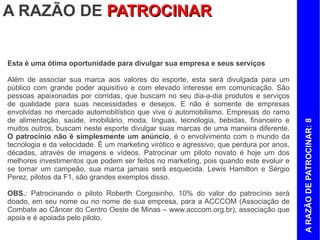 A RAZÃO DE PATROCINAR
Esta é uma ótima oportunidade para divulgar sua empresa e seus serviços

Além de associar sua marca aos valores do esporte, esta será divulgada para um
público com grande poder aquisitivo e com elevado interesse em comunicação. São
pessoas apaixonadas por corridas, que buscam no seu dia-a-dia produtos e serviços
de qualidade para suas necessidades e desejos. E não é somente de empresas
envolvidas no mercado automobilístico que vive o automobilismo. Empresas do ramo
de alimentação, saúde, imobiliário, moda, línguas, tecnologia, bebidas, financeiro e
muitos outros, buscam neste esporte divulgar suas marcas de uma maneira diferente.
O patrocínio não é simplesmente um anúncio, é o envolvimento com o mundo da
tecnologia e da velocidade. É um marketing virótico e agressivo, que perdura por anos,




                                                                                         A RAZÃO DE PATROCINAR: 8
décadas, através de imagens e vídeos. Patrocinar um piloto novato é hoje um dos
melhores investimentos que podem ser feitos no marketing, pois o esporte possui
grande visibilidade. Além disso, quando o piloto evoluir, o patrocinador e sua marca
jamais serão esquecidos, pois sempre estarão ligadas ao mesmo. Lewis Hamilton e
Sérgio Perez, pilotos da F1, são grandes exemplos disso.

OBS.: Patrocinando o piloto Roberth Corgosinho, 10% do valor do patrocínio será
doado, em seu nome ou no nome de sua empresa, para a ACCCOM (Associação de
Combate ao Câncer do Centro Oeste de Minas – www.acccom.org.br), associação que
apoia e é apoiada pelo piloto.
 