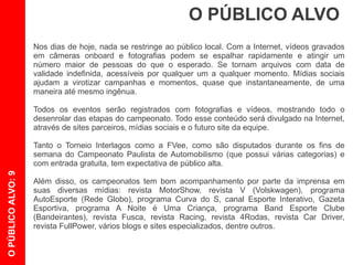 O PÚBLICO ALVO
                    Nos dias de hoje, nada se restringe ao público local. Com a Internet, vídeos e imagens
                    se espalham rapidamente e podem atingir um grande número de pessoas. Se tornam
                    arquivos com data de validade indefinida, acessíveis por qualquer um a qualquer
                    momento. Mídias sociais ajudam a divulgar de forma viral campanhas e momentos
                    quase que instantaneamente.

                    Os eventos que o piloto Roberth irá participar serão registrados com fotografias e
                    vídeos, mostrando todo o desenrolar das etapas do campeonato. Todo esse conteúdo
                    será divulgado na Internet, através de sites parceiros, redes sociais e o futuro site da
                    equipe.

                    Tanto o Torneio Interlagos como a FVee, como são disputados durante os fins de
                    semana do Campeonato Paulista de Automobilismo (que possui várias categorias),
                    com entrada gratuita, possuem expectativa de público alta.
O PÚBLICO ALVO: 9




                    Além disso, os campeonatos tem bom acompanhamento por parte da imprensa em
                    suas diversas mídias: revistas “Fusca”, “Racing”, “4Rodas”, “Car Driver”, “FullPower”,
                    “MotorShow”, “V” (Volskwagen); programas “AutoEsporte” (Rede Globo), “Curva do S”,
                    “A Noite é Uma Criança”, “Band Esporte Clube” (Bandeirantes); canal Esporte
                    Interativo; Gazeta Esportiva; vários blogs e sites especializados, dentre outros.
 