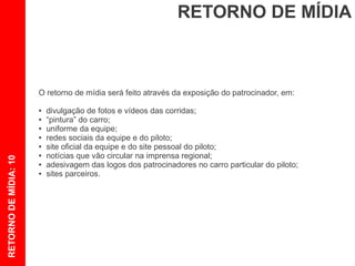 RETORNO DE MÍDIA



                       O retorno de mídia será feito através da exposição do patrocinador, em:

                       ●   divulgação de fotos e vídeos das corridas;
                       ●   “pintura” do carro;
                       ●   uniforme da equipe;
                       ●   redes sociais da equipe e do piloto;
                       ●   site oficial da equipe e do site pessoal do piloto;
                       ●   notícias que vão circular na imprensa regional;
RETORNO DE MÍDIA: 10




                       ●   adesivagem das logos dos patrocinadores no carro particular do piloto;
                       ●   sites parceiros.
 