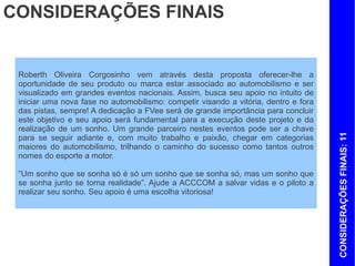CONSIDERAÇÕES FINAIS


 Roberth Oliveira Corgosinho vem através desta proposta oferecer-lhe a
 oportunidade de seu produto ou marca estar associado ao automobilismo e ser
 visualizado em grandes eventos nacionais. Assim, busca seu apoio no intuito de
 iniciar uma nova fase no automobilismo: competir visando a vitória, dentro e fora
 das pistas, sempre! A dedicação a FVee será de grande importância para concluir
 este objetivo e seu apoio será fundamental para a execução deste projeto e da
 realização de um sonho. Um grande parceiro nestes eventos pode ser a chave




                                                                                     CONSIDERAÇÕES FINAIS: 11
 para se seguir adiante e, com muito trabalho e paixão, chegar em categorias
 maiores do automobilismo, trilhando o caminho do sucesso como tantos outros
 nomes do esporte a motor.

 “Um sonho que se sonha só é só um sonho que se sonha só, mas um sonho que
 se sonha junto se torna realidade”. Ajude a ACCCOM a salvar vidas e o piloto a
 realizar seu sonho. Seu apoio é uma escolha vitoriosa!
 