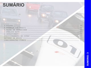 SUMÁRIO



O PILOTO ...........................................................   04
A FÓRMULA VEE BRAZIL ...............................................   05
A RAZÃO DE PATROCINAR ..............................................   06
O PÚBLICO ALVO .....................................................   07
O INVESTIMENTO .....................................................   08
POSICIONAMENTO DE COTAS ............................................   09
RETORNO DE MÍDIA ...................................................   10
CONSIDERAÇÕES FINAIS ...............................................   11




                                                                            SUMÁRIO: 3
 