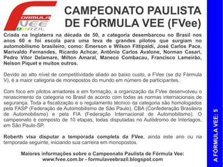 CAMPEONATO PAULISTA
                         DE FÓRMULA VEE (FVee)
Criada na Inglaterra na década de 50, a categoria desembarcou no Brasil nos
anos 60 e foi escola para uma leva de grandes pilotos que surgiam no
automobilismo brasileiro, como: Emerson e Wilson Fittipaldi, José Carlos Pace,
Marivaldo Fernandes, Ricardo Achcar, Antônio Carlos Avalone, Norman Casari,
Pedro Vitor Delamare, Milton Amaral, Maneco Combacau, Francisco Lameirão,
Nelson Piquet e muitos outros.

Devido ao alto nível de competitividade aliado ao baixo custo, a FVee (se diz Fórmula
V), é a maior categoria de monopostos do mundo em número de participantes.

Com foco em pilotos amadores e em formação, a organização da FVee desenvolveu o
renascimento da categoria no Brasil de acordo com todas as normas internacionais de
segurança. Toda a fiscalização e o regulamento técnico da categoria são homologados
pela FASP (Federação de Automobilismo de São Paulo), CBA (Confederação Brasileira




                                                                                        A FÓRMULA VEE: 5
de Automobilismo) e pela FIA (Federação Internacional de Automobilismo). O
campeonato é composto de 10 etapas, todas disputadas no Autódromo de Interlagos,
em São Paulo-SP.

Roberth visa disputar a temporada completa da FVee, ainda este ano ou na
temporada seguinte, iniciando sua carreira em monopostos.

       Maiores informações sobre o Campeonato Paulista de Fórmula Vee:
                www.fvee.com.br - formulaveebrazil.blogspot.com
 