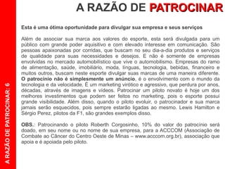 A RAZÃO DE PATROCINAR
                           Esta é uma ótima oportunidade para divulgar sua empresa e seus serviços

                           Além de associar sua marca aos valores do esporte, esta será divulgada para um
                           público com grande poder aquisitivo e com elevado interesse em comunicação. São
                           pessoas apaixonadas por corridas, que buscam no seu dia-a-dia produtos e serviços
                           de qualidade para suas necessidades e desejos. E não é somente de empresas
                           envolvidas no mercado automobilístico que vive o automobilismo. Empresas do ramo
                           de alimentação, saúde, imobiliário, moda, línguas, tecnologia, bebidas, financeiro e
                           muitos outros, buscam neste esporte divulgar suas marcas de uma maneira diferente.
                           O patrocínio não é simplesmente um anúncio, é o envolvimento com o mundo da
                           tecnologia e da velocidade. É um marketing virótico e agressivo, que perdura por anos,
A RAZÃO DE PATROCINAR: 6




                           décadas, através de imagens e vídeos. Patrocinar um piloto novato é hoje um dos
                           melhores investimentos que podem ser feitos no marketing, pois o esporte possui
                           grande visibilidade. Além disso, quando o piloto evoluir, o patrocinador e sua marca
                           jamais serão esquecidos, pois sempre estarão ligadas ao mesmo. Lewis Hamilton e
                           Sérgio Perez, pilotos da F1, são grandes exemplos disso.

                           OBS.: Patrocinando o piloto Roberth Corgosinho, 10% do valor do patrocínio será
                           doado, em seu nome ou no nome de sua empresa, para a ACCCOM (Associação de
                           Combate ao Câncer do Centro Oeste de Minas – www.acccom.org.br), associação que
                           apoia e é apoiada pelo piloto.
 