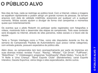 O PÚBLICO ALVO
Nos dias de hoje, nada se restringe ao público local. Com a Internet, vídeos e imagens
se espalham rapidamente e podem atingir um grande número de pessoas. Se tornam
arquivos com data de validade indefinida, acessíveis por qualquer um a qualquer
momento. Mídias sociais ajudam a divulgar de forma viral campanhas e momentos
quase que instantaneamente.

Os eventos que o piloto Roberth irá participar serão registrados com fotografias e
vídeos, mostrando todo o desenrolar das etapas do campeonato. Todo esse conteúdo
será divulgado na Internet, através de sites parceiros, redes sociais e o futuro site da
equipe.

Tanto o Torneio Interlagos como a FVee, como são disputados durante os fins de
semana do Campeonato Paulista de Automobilismo (que possui várias categorias),
com entrada gratuita, possuem expectativa de público alta.




                                                                                           O PÚBLICO ALVO: 7
Além disso, os campeonatos tem bom acompanhamento por parte da imprensa em
suas diversas mídias: revistas “Fusca”, “Racing”, “4Rodas”, “Car Driver”, “FullPower”,
“MotorShow”, “V” (Volskwagen); programas “AutoEsporte” (Rede Globo), “Curva do S”,
“A Noite é Uma Criança”, “Band Esporte Clube” (Bandeirantes); canal Esporte
Interativo; Gazeta Esportiva; vários blogs e sites especializados, dentre outros.
 