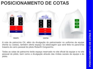 POSICIONAMENTO DE COTAS




                                                                                          POSICIONAMENTO DE COTAS: 9
A cota de patrocínio C4, além da divulgação do patrocinador no uniforme da equipe
(frente ou costas), também oferta espaço na adesivagem que será feita no para-brisa
traseiro do carro pessoal do piloto Roberth Corgosinho.

Todas as cotas de patrocínio terão espaço reservado no site oficial da equipe e no site
pessoal do piloto, bem como a divulgação através das mídias sociais da equipe e do
piloto.
 