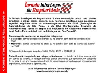 O TORNEIO INTERLAGOS DE REGULARIDADE: 10




                                           O Torneio Interlagos de Regularidade é uma competição criada para pilotos
                                           amadores e utiliza carros comuns, sem nenhuma adaptação e/ou preparação
                                           especial, seguindo todas as normas/regulamentos da FASP (Federação de
                                           Automobilismo de São Paulo) e da CBA (Confederação Brasileira de
                                           Automobilismo). Todas as etapas são disputadas no Autódromo Internacional
                                           José Carlos Pace, o Autódromo de Interlagos, em São Paulo-SP.

                                           O campeonato conta com as seguintes categorias:
                                           ● Clássicos: carros fabricados no Brasil ou no exterior com data de fabricação até

                                             1988
                                           ● Modernos: carros fabricados no Brasil ou no exterior com data de fabricação a partir

                                             de 1989

                                           O Torneio terá 4 etapas, nos dias 16/03, 15/06, 10/08 e 21/12/2013.

                                           Roberth está competindo na categoria Modernos, no intuito de iniciar sua carreira
                                           em carros de turismo. A categoria recebe pilotos amadores que tenham CNH categoria
                                           B, ou seja, é um grid que permite a troca de informações com pilotos que possuam mais
                                           experiência, facilitando o aprendizado.

                                                              Mais informações sobre o Torneio Interlagos:
                                                                      www.torneiointerlagos.com.br
 