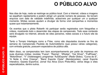 O PÚBLICO ALVO
                     Nos dias de hoje, nada se restringe ao público local. Com a Internet, vídeos e imagens
                     se espalham rapidamente e podem atingir um grande número de pessoas. Se tornam
                     arquivos com data de validade indefinida, acessíveis por qualquer um a qualquer
                     momento. Mídias sociais ajudam a divulgar de forma viral campanhas e momentos
                     quase que instantaneamente.

                     Os eventos que o piloto Roberth irá participar serão registrados com fotografias e
                     vídeos, mostrando todo o desenrolar das etapas do campeonato. Todo esse conteúdo
                     será divulgado na Internet, através de sites parceiros, redes sociais e o futuro site da
                     equipe.

                     Tanto o Torneio Interlagos como a FVee, como são disputados durante os fins de
                     semana do Campeonato Paulista de Automobilismo (que possui várias categorias),
                     com entrada gratuita, possuem expectativa de público alta.
O PÚBLICO ALVO: 12




                     Além disso, os campeonatos tem bom acompanhamento por parte da imprensa em
                     suas diversas mídias: revistas “Fusca”, “Racing”, “4Rodas”, “Car Driver”, “FullPower”,
                     “MotorShow”, “V” (Volskwagen); programas “AutoEsporte” (Rede Globo), “Curva do S”,
                     “A Noite é Uma Criança”, “Band Esporte Clube” (Bandeirantes); canal Esporte
                     Interativo; Gazeta Esportiva; Jornal Voz Ativa (Ouro Preto-MG); vários blogs e sites
                     especializados, dentre outros.
 