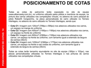 POSICIONAMENTO DE COTAS
                              Todas as cotas de patrocínio terão exposição no site da equipe
                              (www.alliancesky.com.br), no uniforme utilizado pelos pilotos e membros da equipe, na
                              pintura dos carros utilizados nas competições virtuais, no adesivo do carro pessoal do
                              piloto Roberth Corgosinho, na placa personalizada do carro utilizado no Torneio
                              Interlagos, no adesivo do carro utilizado no Torneio Interlagos, sendo que:

                              ●   Cota C1: Imagem com 120cm² (708px x 590px) nos adesivos utilizados nos carros,
                                  um espaço na manga do uniforme
POSICIONAMENTO DE COTAS: 14




                              ●   Cota C2: Imagem com 400cm² (1180px x 1180px) nos adesivos utilizados nos carros,
                                  um espaço na frente do uniforme
                              ●   Cota C3: Imagem com 800cm² (2360px x 1180px) nos adesivos utilizados nos
                                  carros, um espaço na frente do uniforme, com tamanho igual a extensão da largura
                                  da camisa (30cm)
                              ●   Cota C4: Imagem com 1200cm² (2360px x 1770px) nos adesivos utilizados nos
                                  carros, um espaço na frente e nas costas do uniforme, com tamanho igual a
                                  extensão da largura da camisa (30cm)

                              Todas as cotas terão tamanho equivalente no site da equipe (180px x 103px), nas
                              placas personalizadas utilizadas no Torneio Interlagos e nas pinturas do carros
                              utilizados nas competições virtuais.
 