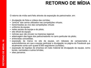 RETORNO DE MÍDIA

                       O retorno de mídia será feito através da exposição do patrocinador, em:

                       ●   divulgação de fotos e vídeos das corridas;
                       ●   “pintura” dos carros utilizados nas competições virtuais;
                       ●   transmissões ao vivo das competições virtuais
                       ●   uniforme da equipe;
                       ●   redes sociais da equipe e do piloto;
                       ●   site oficial da equipe;
                       ●   notícias que vão circular na imprensa regional;
                       ●   adesivagem das logos dos patrocinadores no carro particular do piloto;
                       ●   entrevistas concedidas;
RETORNO DE MÍDIA: 18




                       ●   exposição da marca no site da equipe, em releases de campeonatos e
                           automobilismos em que a equipe participar e divulgação na página do Facebook que
                           atualmente conta com quase 6.000 seguidores (curtidas);
                       ●   exposição do logotipo da empresa em todo material de divulgação da equipe, como
                           bonés, camisetas e outros brindes;
                       ●   sites parceiros.
 