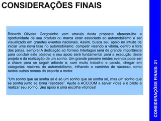 CONSIDERAÇÕES FINAIS


 Roberth Oliveira Corgosinho vem através desta proposta oferecer-lhe a
 oportunidade de seu produto ou marca estar associado ao automobilismo e ser
 visualizado em grandes eventos nacionais. Assim, busca seu apoio no intuito de
 iniciar uma nova fase no automobilismo: competir visando a vitória, dentro e fora
 das pistas, sempre! A dedicação ao Torneio Interlagos será de grande importância
 para concluir este objetivo e seu apoio será fundamental para a execução deste
 projeto e da realização de um sonho. Um grande parceiro nestes eventos pode ser




                                                                                     CONSIDERAÇÕES FINAIS: 21
 a chave para se seguir adiante e, com muito trabalho e paixão, chegar em
 categorias maiores do automobilismo, trilhando o caminho do sucesso como
 tantos outros nomes do esporte a motor.

 “Um sonho que se sonha só é só um sonho que se sonha só, mas um sonho que
 se sonha junto se torna realidade”. Ajude a ACCCOM a salvar vidas e o piloto a
 realizar seu sonho. Seu apoio é uma escolha vitoriosa!
 