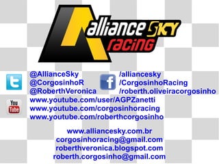 @AllianceSky          /alliancesky
@CorgosinhoR          /CorgosinhoRacing
@RoberthVeronica      /roberth.oliveiracorgosinho
www.youtube.com/user/AGPZanetti
www.youtube.com/corgosinhoracing
www.youtube.com/roberthcorgosinho
          www.alliancesky.com.br
       corgosinhoracing@gmail.com
       roberthveronica.blogspot.com
      roberth.corgosinho@gmail.com
 