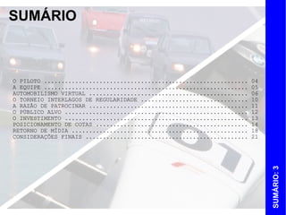 SUMÁRIO



O PILOTO ...........................................................   04
A EQUIPE ...........................................................   05
AUTOMOBILISMO VIRTUAL ..............................................   06
O TORNEIO INTERLAGOS DE REGULARIDADE ...............................   10
A RAZÃO DE PATROCINAR ..............................................   11
O PÚBLICO ALVO .....................................................   12
O INVESTIMENTO .....................................................   13
POSICIONAMENTO DE COTAS ............................................   14
RETORNO DE MÍDIA ...................................................   18
CONSIDERAÇÕES FINAIS ...............................................   21




                                                                            SUMÁRIO: 3
 