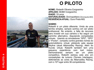 O PILOTO
              NOME: Roberth Oliveira Corgosinho
              APELIDO: BOBH Corgosinho
              IDADE: 33 anos
              NATURALIDADE: Divinopolitano (Divinópolis-MG)
              RESIDÊNCIA ATUAL: Ouro Preto-MG

              SOBRE:
              Roberth é um piloto diferente. Vindo de uma
              família simples, sempre sonhou em ser piloto
              profissional. No entanto, a falta de recursos
              para investir em sua carreira o fez seguir um
              caminho alternativo, disputando competições
              virtuais. Usando os simuladores “GP2”, “GP3”
              e “rFactor”, competiu contra grandes nomes do
              automobilismo virtual, pilotando pela equipe
              Skyline (atual AllianceSky Racing). Além do
              mundo virtual, Roberth também tem uma
              pequena experiência com kart indoor.
              Demonstrando sempre ser um piloto
              competitivo, Roberth estreou este ano em
O PILOTO: 4




              competições de turismo (Torneio Interlagos),
              defendendo as cores da AllianceSky Racing,
              com o 10º lugar entre 36 competidores.
 