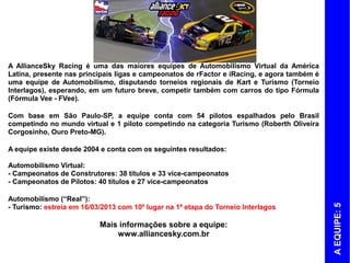 A AllianceSky Racing é uma das maiores equipes de Automobilismo Virtual da América
Latina, presente nas principais ligas e campeonatos de rFactor e iRacing, e agora também é
uma equipe de Automobilismo, disputando torneios regionais de Kart e Turismo (Torneio
Interlagos), esperando, em um futuro breve, competir também com carros do tipo Fórmula
(Fórmula Vee - FVee).

Com base em São Paulo-SP, a equipe conta com 54 pilotos espalhados pelo Brasil
competindo no mundo virtual e 1 piloto competindo na categoria Turismo (Roberth Oliveira
Corgosinho, Ouro Preto-MG).

A equipe existe desde 2004 e conta com os seguintes resultados:

Automobilismo Virtual:
- Campeonatos de Construtores: 38 títulos e 33 vice-campeonatos
- Campeonatos de Pilotos: 40 títulos e 27 vice-campeonatos

Automobilismo (“Real”):




                                                                                             A EQUIPE: 5
- Turismo: estreia em 16/03/2013 com 10º lugar na 1ª etapa do Torneio Interlagos

                           Mais informações sobre a equipe:
                               www.alliancesky.com.br
 