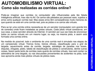 AUTOMOBILISMO VIRTUAL:
Como são realizadas as corridas online?
Pode-se imaginar que corridas no computador são influenciadas pela tão falada
Inteligência artificial, mas não no AV. Os carros são pilotados por pessoas reais, sujeitos a
erros como qualquer corrida real. Mas esses erros têm conseqüências muito menores do
que quando se está em uma corrida real, pois as pistas e os carros são virtuais.

Para se ter uma corrida online necessita-se de um servidor (computador com grande link
de conexão) onde ficam instaladas as pistas virtuais. Cada piloto virtual conecta-se, em
sua casa, a esse servidor através da Internet. O servidor por sua vez trata de sincronizar
todos os carros virtuais em um mesmo lugar, ou seja, na mesma pista, e assim está




                                                                                                AUTOMOBILISMO VIRTUAL: 7
formada uma corrida online.

Na medida do possível, todo o ambiente de uma corrida real é simulado nas etapas de
um campeonato virtual. Treinos livres, treinos oficiais, classificação para o grid de
largada, aquecimento antes da corrida, largada, estratégia de paradas nos boxes,
disputas, chegada, pódio, tabela de classificação de pilotos e construtores, dentre outras
coisas, fazem parte tanto de corridas reais quanto de corridas virtuais. Isso sem contar na
adrenalina de uma largada, ou nas discussões provenientes de acidentes na pista, tudo
isso aproxima ainda mais pilotos virtuais de pilotos reais.
 