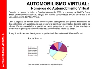 AUTOMOBILISMO VIRTUAL:
                                                  Números do Automobilismo Virtual
                           Durante os meses de Julho e Outubro do ano de 2009, a emissora de WebTV Race
                           Brasil (www.racebrasil.com.br) lançou em várias comunidades de AV do Brasil o 1º
                           Censo Brasileiro do Piloto Virtual.

                           Com o objetivo de colher dados sobre o perfil demográfico dos pilotos brasileiros foi
                           disponibilizado um questionário que procurava identificar informações básicas sobre os
                           pilotos. Foram convidados a participar desta pesquisa, todos os pilotos inscritos e
                           atuantes nas principais comunidades de Automobilismo Virtual do Brasil.

                           A seguir serão apresentas algumas importantes informações colhidas no Censo.
AUTOMOBILISMO VIRTUAL: 8
 