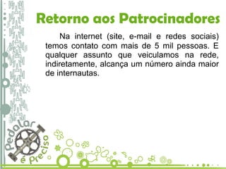 Retorno aos Patrocinadores Na internet (site, e-mail e redes sociais) temos contato com mais de 5 mil pessoas. E qualquer assunto que veiculamos na rede, indiretamente, alcança um número ainda maior de internautas.  