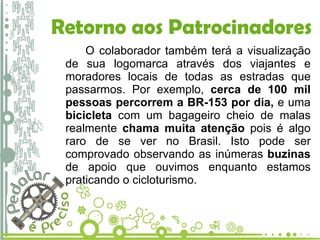 O colaborador também terá a visualização de sua logomarca através dos viajantes e moradores locais de todas as estradas que passarmos. Por exemplo,  cerca de 100 mil pessoas percorrem a BR-153 por dia,  e uma  bicicleta  com um bagageiro cheio de malas realmente  chama muita atenção  pois é algo raro de se ver no Brasil. Isto pode ser comprovado observando as inúmeras  buzinas  de apoio que ouvimos enquanto estamos praticando o cicloturismo. Retorno aos Patrocinadores 
