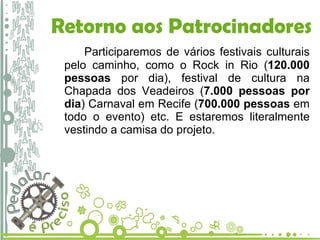 Retorno aos Patrocinadores Participaremos de vários festivais culturais pelo caminho, como o Rock in Rio ( 120.000 pessoas  por dia), festival de cultura na Chapada dos Veadeiros ( 7.000 pessoas por dia ) Carnaval em Recife ( 700.000 pessoas  em todo o evento) etc. E estaremos literalmente vestindo a camisa do projeto. 