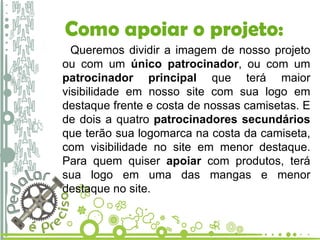 Como apoiar o projeto: Queremos dividir a imagem de nosso projeto ou com um  único patrocinador , ou com um  patrocinador principal  que terá maior visibilidade em nosso site com sua logo em destaque frente e costa de nossas camisetas. E de dois a quatro  patrocinadores secundários  que terão sua logomarca na costa da camiseta, com visibilidade no site em menor destaque. Para quem quiser  apoiar  com produtos, terá sua logo em uma das mangas e menor destaque no site. 