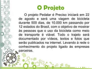 O Projeto O projeto Pedalar é Preciso iniciará em 22 de agosto e será uma viagem de bicicleta durante 500 dias, de 10.000 km passando por 12 estados do Brasil, com o objetivo de mostrar às pessoas que o uso da bicicleta como meio de transporte é viável. Todo o trajeto será documentado por vídeos, textos e fotos que serão publicados na internet. Levando à rede o conhecimento do projeto ligado às empresas parceiras.   