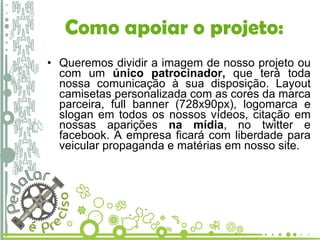 Queremos dividir a imagem de nosso projeto ou com um  único patrocinador,  que terá toda nossa comunicação à sua disposição. Layout camisetas personalizada com as cores da marca parceira, full banner (728x90px), logomarca e slogan em todos os nossos vídeos, citação em nossas aparições  na mídia , no twitter e facebook. A empresa ficará com liberdade para veicular propaganda e matérias em nosso site.  Como apoiar o projeto: 