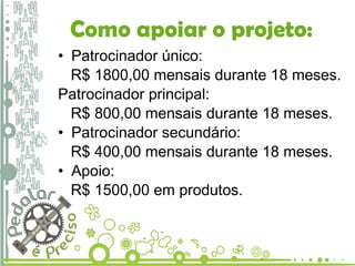 Como apoiar o projeto: Patrocinador único:  R$ 1800,00 mensais durante 18 meses. Patrocinador principal: R$ 800,00 mensais durante 18 meses. Patrocinador secundário: R$ 400,00 mensais durante 18 meses. Apoio: R$ 1500,00 em produtos. 