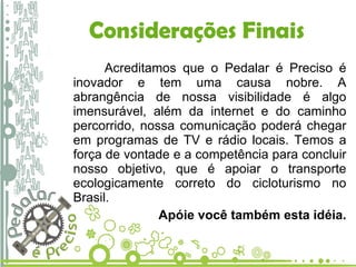 Considerações Finais Acreditamos que o Pedalar é Preciso é inovador e tem uma causa nobre. A abrangência de nossa visibilidade é algo imensurável, além da internet e do caminho percorrido, nossa comunicação poderá chegar em programas de TV e rádio locais. Temos a força de vontade e a competência para concluir nosso objetivo, que é apoiar o transporte ecologicamente correto do cicloturismo no Brasil.  Apóie você também esta idéia. 